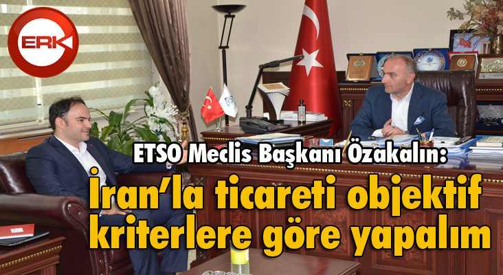 ETSO Meclis Başkanı Özakalın: “İran’la ticareti objektif kriterlere göre yapalım”
