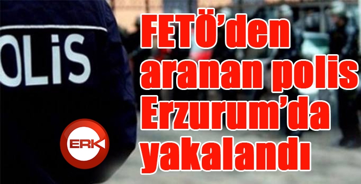 FETÖ’den aranan polis Erzurum’da yakalandı