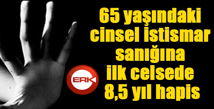 65 yaşındaki cinsel istismar sanığına ilk celsede 8,5 yıl hapis