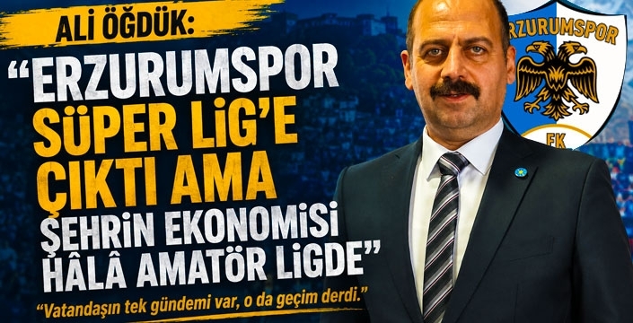 İYİ Parti İl Başkanı Öğdük: Erzurumspor Süper Lig'e çıktı ama şehrin ekonomisi hâlâ amatör ligde!